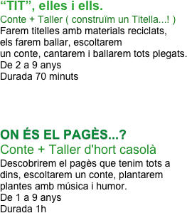 
“TIT”, elles i ells.
Conte + Taller ( construïm un Titella...! ) 
Farem titelles amb materials reciclats, 
els farem ballar, escoltarem 
un conte, cantarem i ballarem tots plegats.
De 2 a 9 anys
Durada 70 minuts




ON ÉS EL PAGÈS...?
Conte + Taller d'hort casolà 
Descobrirem el pagès que tenim tots a 
dins, escoltarem un conte, plantarem 
plantes amb música i humor.
De 1 a 9 anys
Durada 1h