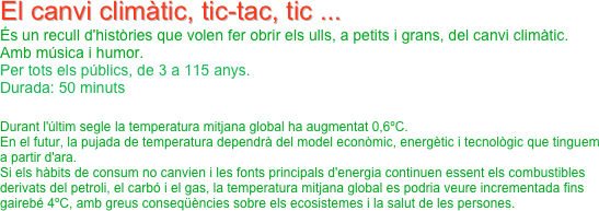 El canvi climàtic, tic-tac, tic ...
És un recull d'històries que volen fer obrir els ulls, a petits i grans, del canvi climàtic.
Amb música i humor.
Per tots els públics, de 3 a 115 anys.
Durada: 50 minuts
 
Durant l'últim segle la temperatura mitjana global ha augmentat 0,6ºC.
En el futur, la pujada de temperatura dependrà del model econòmic, energètic i tecnològic que tinguem a partir d'ara.
Si els hàbits de consum no canvien i les fonts principals d'energia continuen essent els combustibles derivats del petroli, el carbó i el gas, la temperatura mitjana global es podria veure incrementada fins gairebé 4ºC, amb greus conseqüències sobre els ecosistemes i la salut de les persones.